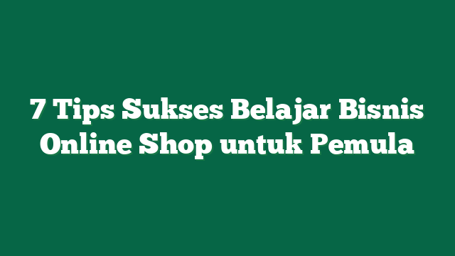 7 Tips Sukses Belajar Bisnis Online Shop untuk Pemula