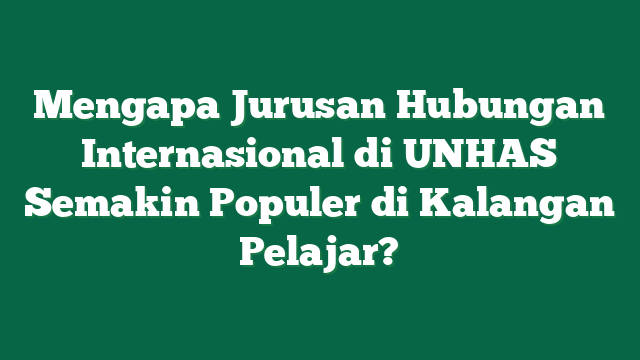 Mengapa Jurusan Hubungan Internasional di UNHAS Semakin Populer di Kalangan Pelajar?