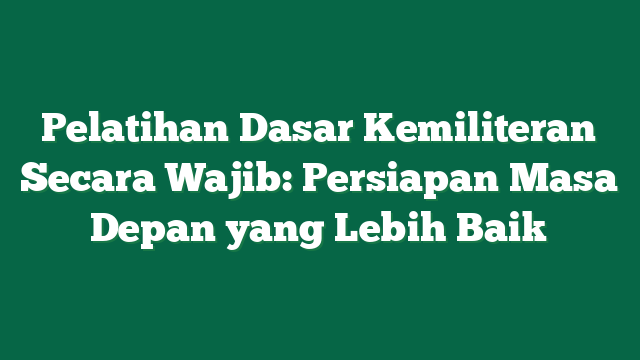 Pelatihan Dasar Kemiliteran Secara Wajib: Persiapan Masa Depan yang Lebih Baik