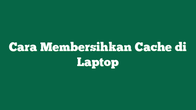 Cara Membersihkan Cache di Laptop