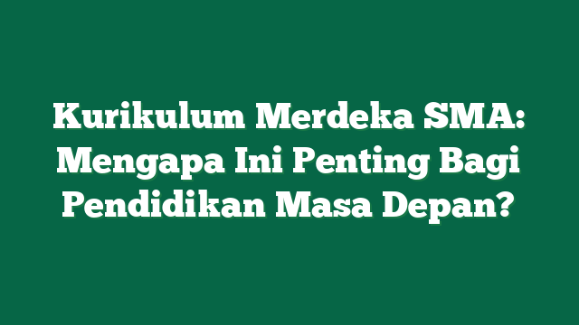 Kurikulum Merdeka SMA: Mengapa Ini Penting Bagi Pendidikan Masa Depan?