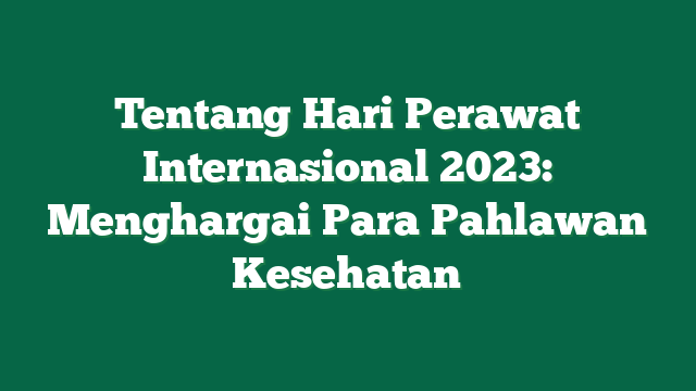 Tentang Hari Perawat Internasional 2023: Menghargai Para Pahlawan Kesehatan