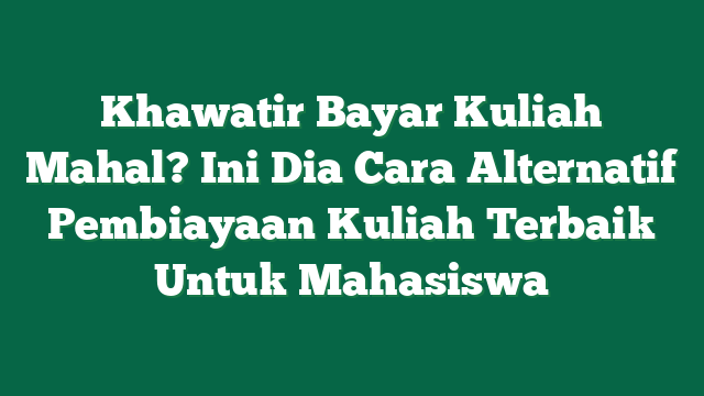 Khawatir Bayar Kuliah Mahal? Ini Dia Cara Alternatif Pembiayaan Kuliah Terbaik Untuk Mahasiswa