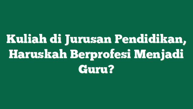 Kuliah di Jurusan Pendidikan, Haruskah Berprofesi Menjadi Guru?
