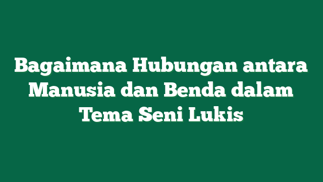 Bagaimana Hubungan antara Manusia dan Benda dalam Tema Seni Lukis