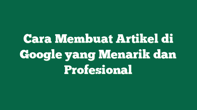 Cara Membuat Artikel di Google yang Menarik dan Profesional