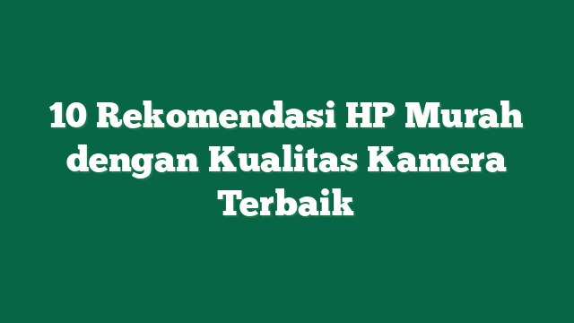 10 Rekomendasi HP Murah dengan Kualitas Kamera Terbaik