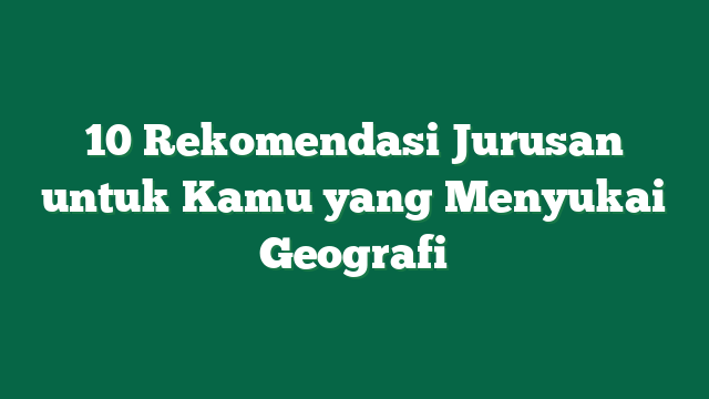 10 Rekomendasi Jurusan untuk Kamu yang Menyukai Geografi