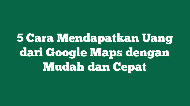 5 Cara Mendapatkan Uang dari Google Maps dengan Mudah dan Cepat