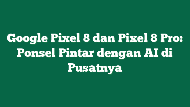 Google Pixel 8 dan Pixel 8 Pro: Ponsel Pintar dengan AI di Pusatnya
