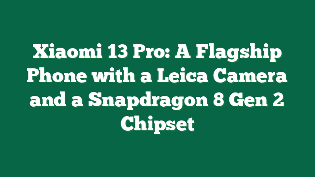 Xiaomi 13 Pro: A Flagship Phone with a Leica Camera and a Snapdragon 8 Gen 2 Chipset