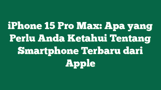 iPhone 15 Pro Max: Apa yang Perlu Anda Ketahui Tentang Smartphone Terbaru dari Apple