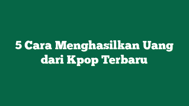 5 Cara Menghasilkan Uang dari Kpop Terbaru