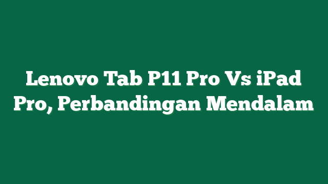 Lenovo Tab P11 Pro Vs iPad Pro, Perbandingan Mendalam