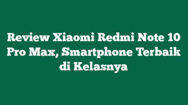 Review Xiaomi Redmi Note 10 Pro Max, Smartphone Terbaik di Kelasnya
