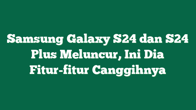 Samsung Galaxy S24 dan S24 Plus Meluncur, Ini Dia Fitur-fitur Canggihnya