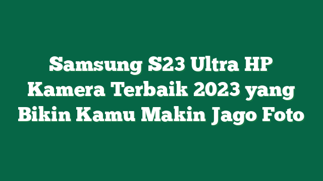 Samsung S23 Ultra HP Kamera Terbaik 2023 yang Bikin Kamu Makin Jago Foto