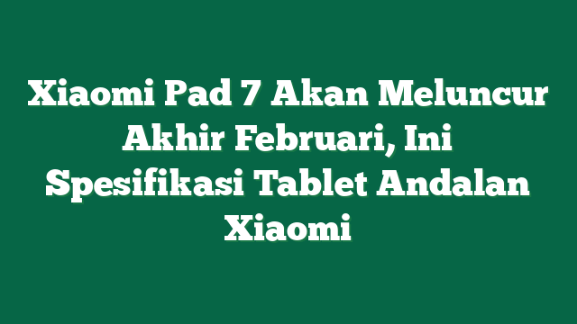 Xiaomi Pad 7 Akan Meluncur Akhir Februari, Ini Spesifikasi Tablet Andalan Xiaomi