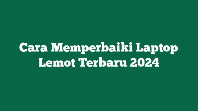 Cara Memperbaiki Laptop Lemot Terbaru 2024