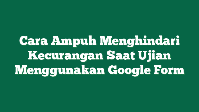 Cara Ampuh Menghindari Kecurangan Saat Ujian Menggunakan Google Form