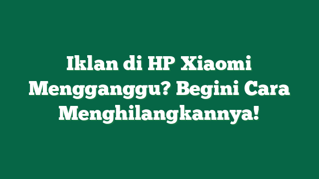Iklan di HP Xiaomi Mengganggu? Begini Cara Menghilangkannya!
