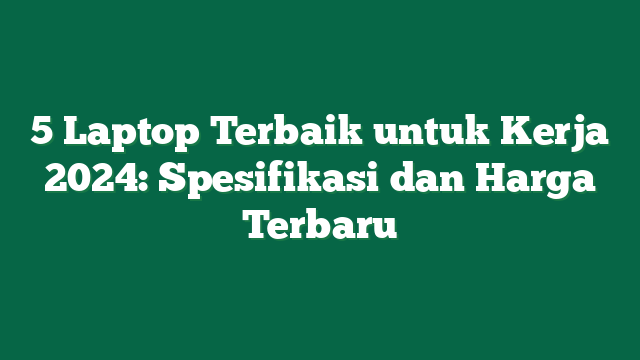 5 Laptop Terbaik untuk Kerja 2024: Spesifikasi dan Harga Terbaru
