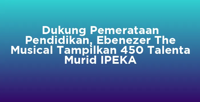 Featured image for Dukung Pemerataan Pendidikan, Ebenezer The Musical Tampilkan 450 Talenta Murid IPEKA