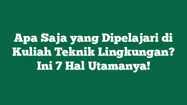 Apa Saja yang Dipelajari di Kuliah Teknik Lingkungan? Ini 7 Hal Utamanya!
