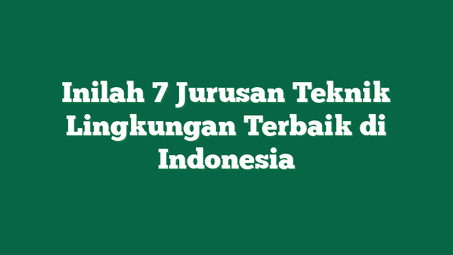 Inilah 7 Jurusan Teknik Lingkungan Terbaik di Indonesia