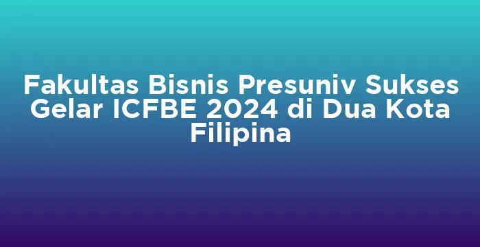 Featured image for Fakultas Bisnis Presuniv Sukses Gelar ICFBE 2024 di Dua Kota Filipina
