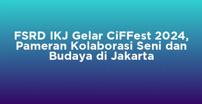 Featured image for FSRD IKJ Gelar CiFFest 2024, Pameran Kolaborasi Seni dan Budaya di Jakarta