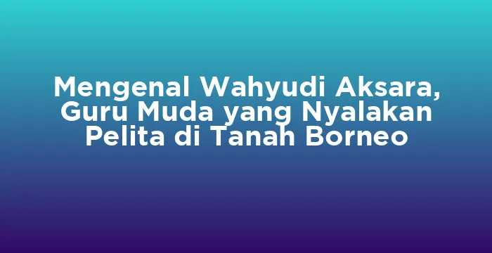 Featured image for Mengenal Wahyudi Aksara, Guru Muda yang Nyalakan Pelita di Tanah Borneo