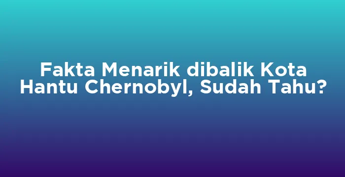 Featured image for Fakta Menarik dibalik Kota Hantu Chernobyl, Sudah Tahu?