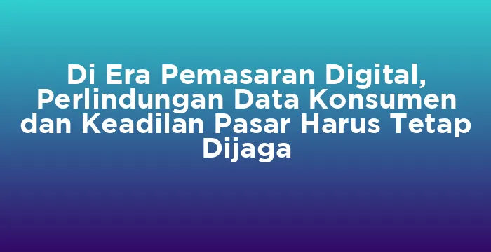 Featured image for Di Era Pemasaran Digital, Perlindungan Data Konsumen dan Keadilan Pasar Harus Tetap Dijaga
