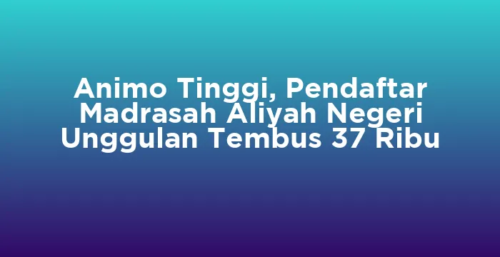 Featured image for Animo Tinggi, Pendaftar Madrasah Aliyah Negeri Unggulan Tembus 37 Ribu