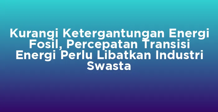 Featured image for Kurangi Ketergantungan Energi Fosil, Percepatan Transisi Energi Perlu Libatkan Industri Swasta