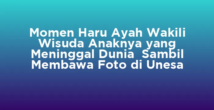 Featured image for Momen Haru Ayah Wakili Wisuda Anaknya yang Meninggal Dunia Sambil Membawa Foto di Unesa